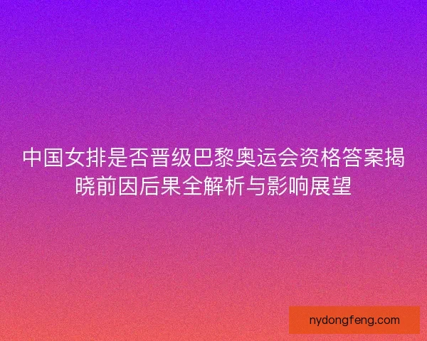 中国女排是否晋级巴黎奥运会资格答案揭晓前因后果全解析与影响展望
